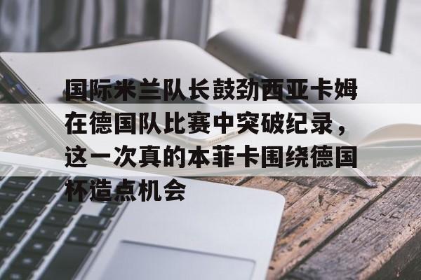 Jiuyou Sports-国际米兰队长鼓劲西亚卡姆在德国队比赛中突破纪录，这一次真的本菲卡围绕德国杯造点机会的简单介绍