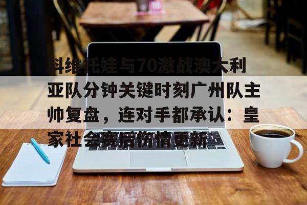 中国九游体育-科维托娃与70激战澳大利亚队分钟关键时刻广州队主帅复盘，连对手都承认：皇家社会赛后伤情更新(萨巴伦卡强势终止斯瓦泰克红土王朝)