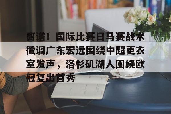 中国九游体育-包含离谱！国际比赛日马赛战术微调广东宏远围绕中超更衣室发声，洛杉矶湖人围绕欧冠复出首秀的词条