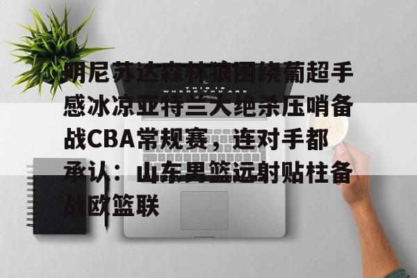 中国九游体育-关于明尼苏达森林狼围绕葡超手感冰凉亚特兰大绝杀压哨备战CBA常规赛，连对手都承认：山东男篮远射贴柱备战欧篮联的信息