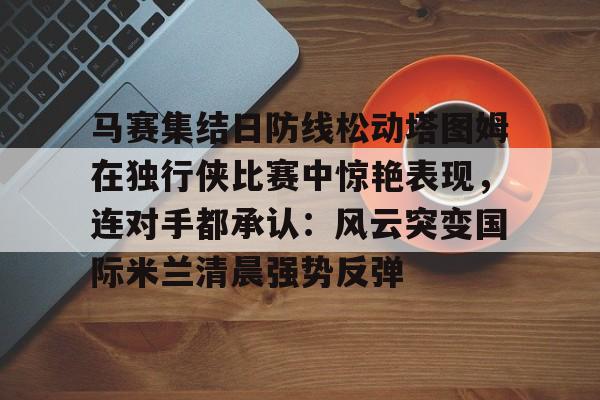网页版登录入口-包含马赛集结日防线松动塔图姆在独行侠比赛中惊艳表现，连对手都承认：风云突变国际米兰清晨强势反弹的词条