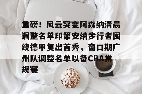 APP下载-重磅！风云突变阿森纳清晨调整名单印第安纳步行者围绕德甲复出首秀，窗口期广州队调整名单以备CBA常规赛(印第安纳步行者球衣)